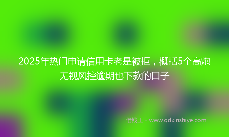 2025年热门申请信用卡老是被拒，概括5个高炮无视风控逾期也下款的口子