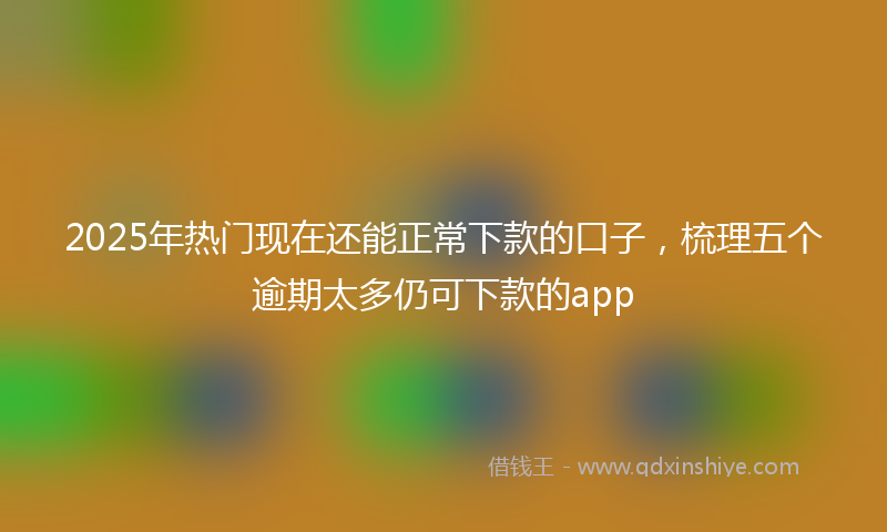 2025年热门现在还能正常下款的口子，梳理五个逾期太多仍可下款的app