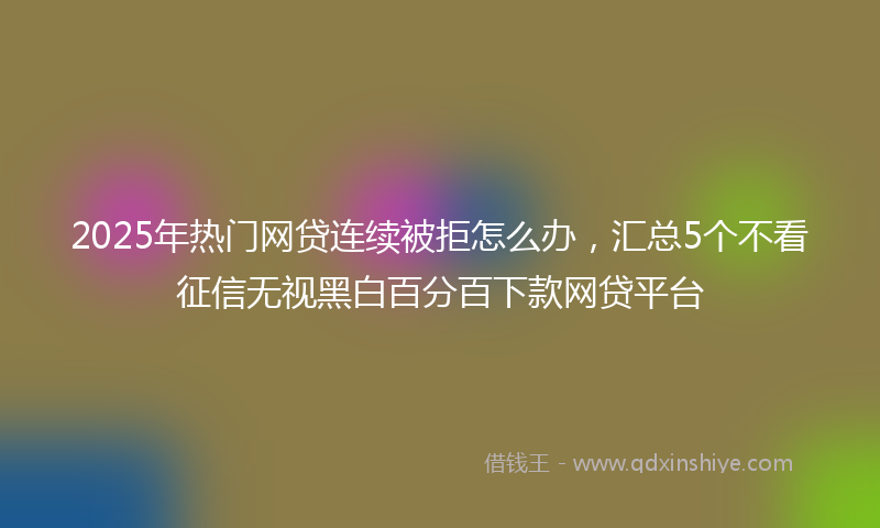 2025年热门网贷连续被拒怎么办，汇总5个不看征信无视黑白百分百下款网贷平台