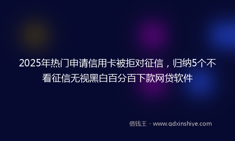 2025年热门申请信用卡被拒对征信，归纳5个不看征信无视黑白百分百下款网贷软件