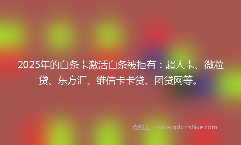 2025年的白条卡激活白条被拒有：超人卡、微粒贷、东方汇、维信卡卡贷、团贷网等。
