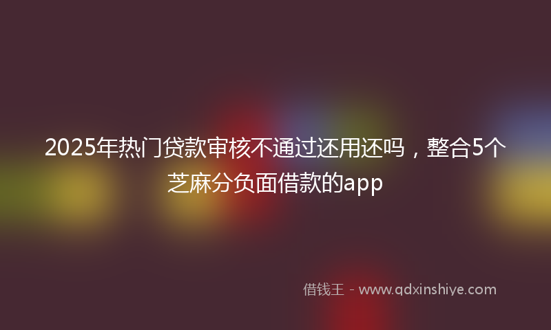 2025年热门贷款审核不通过还用还吗，整合5个芝麻分负面借款的app