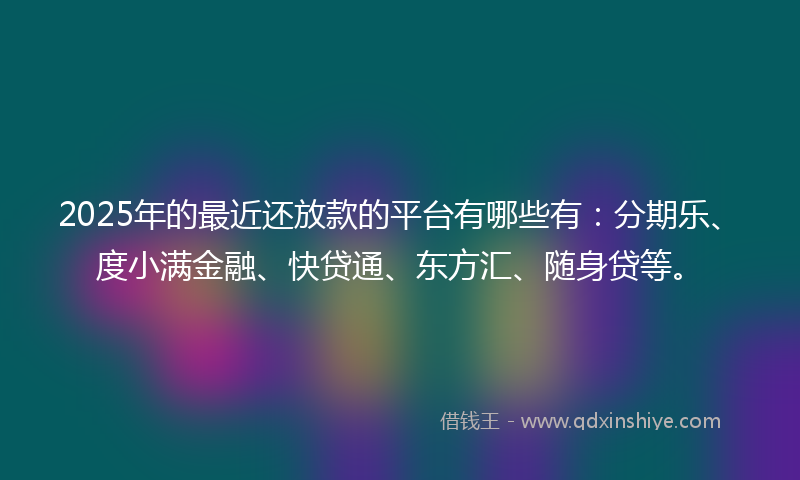 2025年的最近还放款的平台有哪些有：分期乐、度小满金融、快贷通、东方汇、随身贷等。