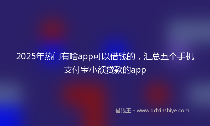 2025年热门有啥app可以借钱的，汇总五个手机支付宝小额贷款的app