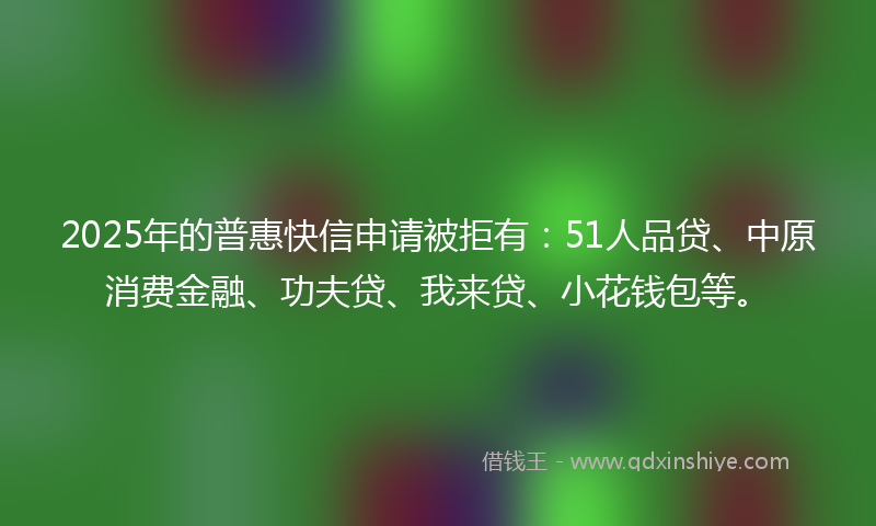2025年的普惠快信申请被拒有：51人品贷、中原消费金融、功夫贷、我来贷、小花钱包等。