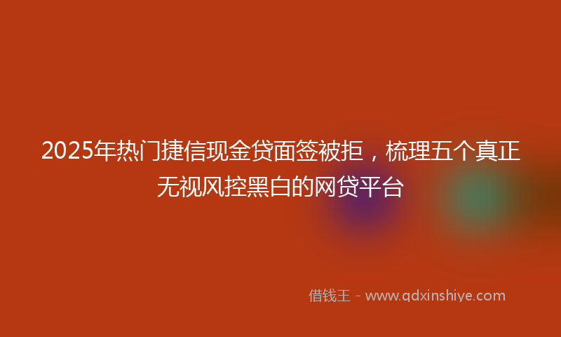2025年热门捷信现金贷面签被拒，梳理五个真正无视风控黑白的网贷平台