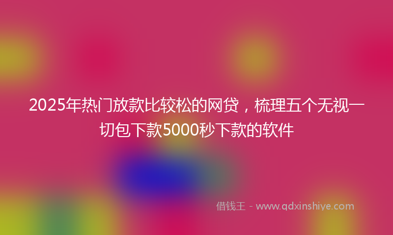2025年热门放款比较松的网贷，梳理五个无视一切包下款5000秒下款的软件
