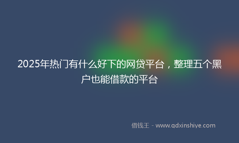2025年热门有什么好下的网贷平台，整理五个黑户也能借款的平台