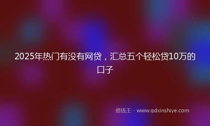2025年热门有没有网贷，汇总五个轻松贷10万的口子