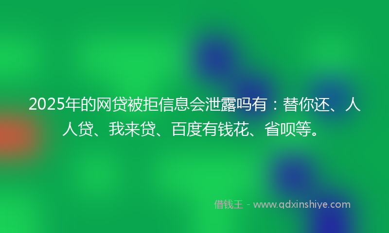 2025年的网贷被拒信息会泄露吗有：替你还、人人贷、我来贷、百度有钱花、省呗等。