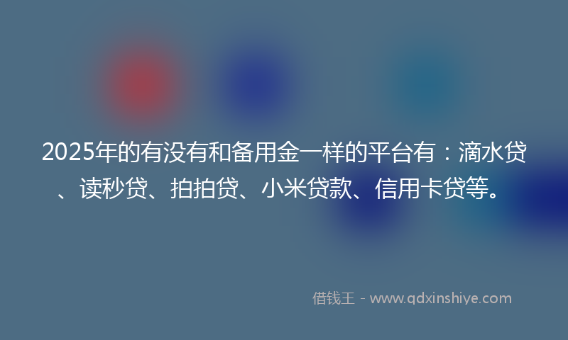 2025年的有没有和备用金一样的平台有：滴水贷、读秒贷、拍拍贷、小米贷款、信用卡贷等。