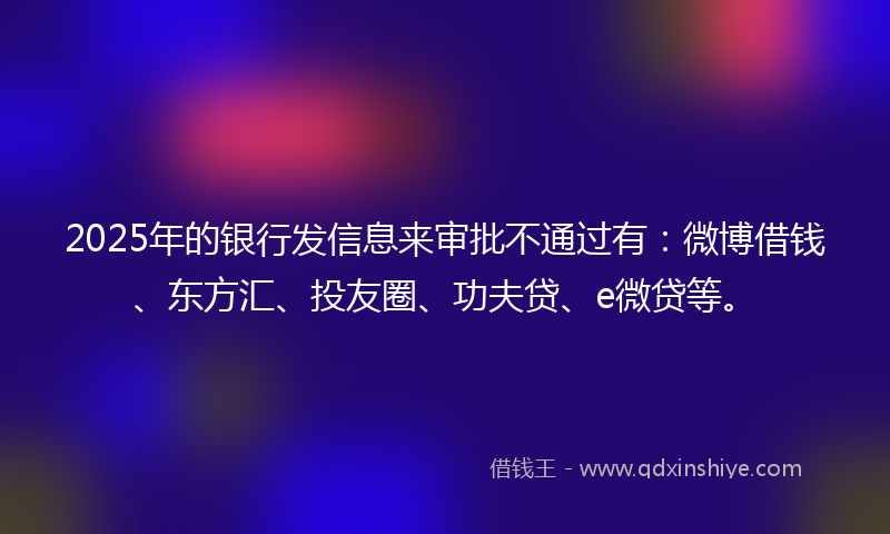 2025年的银行发信息来审批不通过有：微博借钱、东方汇、投友圈、功夫贷、e微贷等。