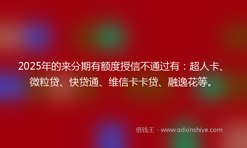 2025年的来分期有额度授信不通过有：超人卡、微粒贷、快贷通、维信卡卡贷、融逸花等。