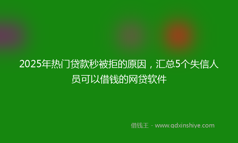 2025年热门贷款秒被拒的原因，汇总5个失信人员可以借钱的网贷软件