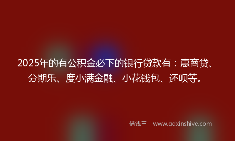 2025年的有公积金必下的银行贷款有：惠商贷、分期乐、度小满金融、小花钱包、还呗等。
