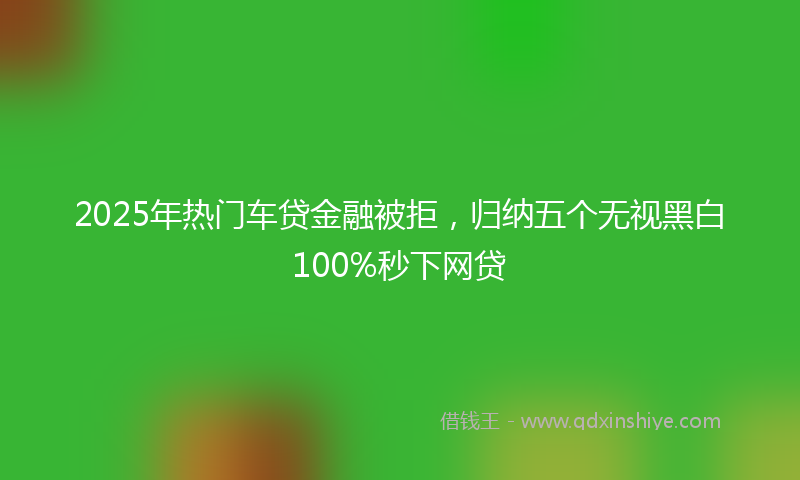 2025年热门车贷金融被拒，归纳五个无视黑白100%秒下网贷