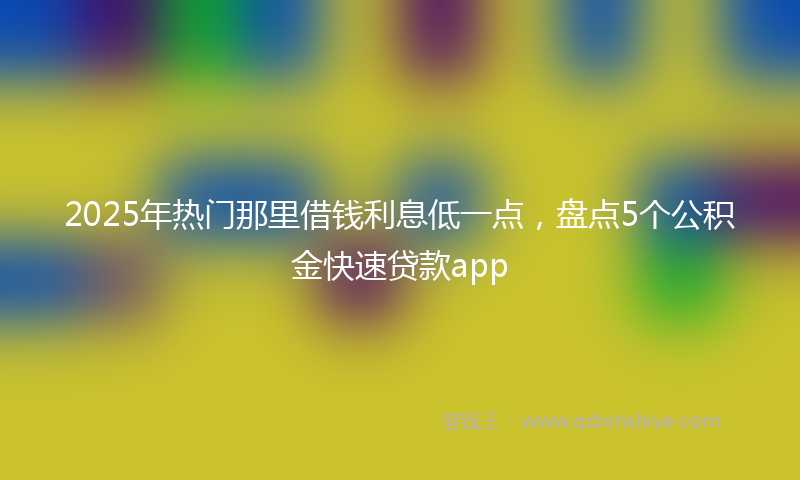 2025年热门那里借钱利息低一点，盘点5个公积金快速贷款app