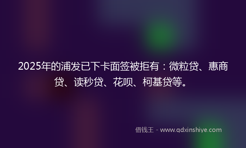 2025年的浦发已下卡面签被拒有：微粒贷、惠商贷、读秒贷、花呗、柯基贷等。
