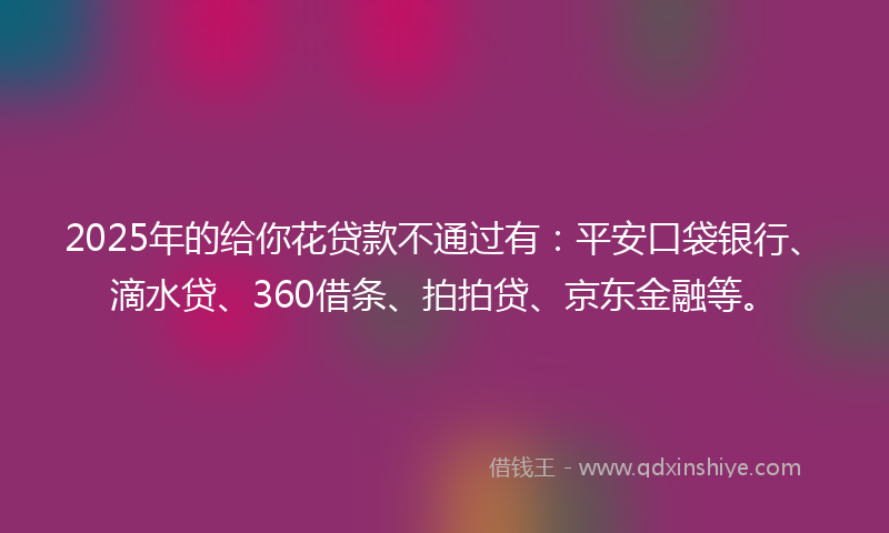 2025年的给你花贷款不通过有：平安口袋银行、滴水贷、360借条、拍拍贷、京东金融等。