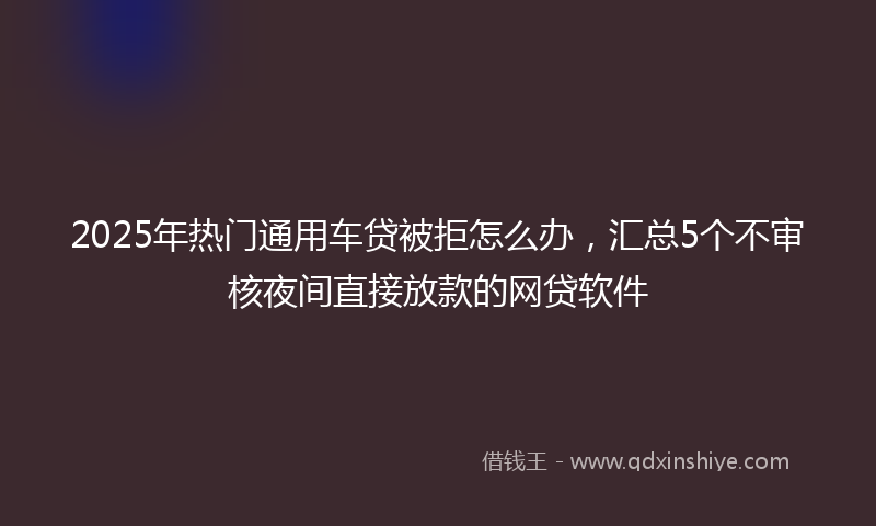 2025年热门通用车贷被拒怎么办，汇总5个不审核夜间直接放款的网贷软件