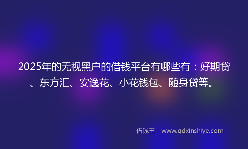 2025年的无视黑户的借钱平台有哪些有：好期贷、东方汇、安逸花、小花钱包、随身贷等。