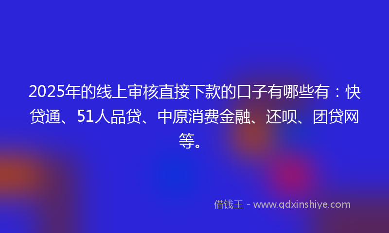2025年的线上审核直接下款的口子有哪些有：快贷通、51人品贷、中原消费金融、还呗、团贷网等。