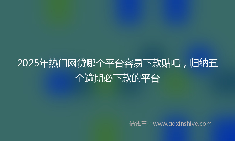 2025年热门网贷哪个平台容易下款贴吧，归纳五个逾期必下款的平台