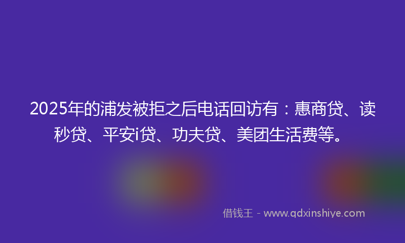 2025年的浦发被拒之后电话回访有：惠商贷、读秒贷、平安i贷、功夫贷、美团生活费等。