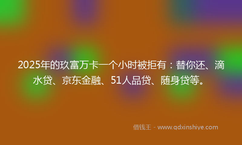 2025年的玖富万卡一个小时被拒有：替你还、滴水贷、京东金融、51人品贷、随身贷等。