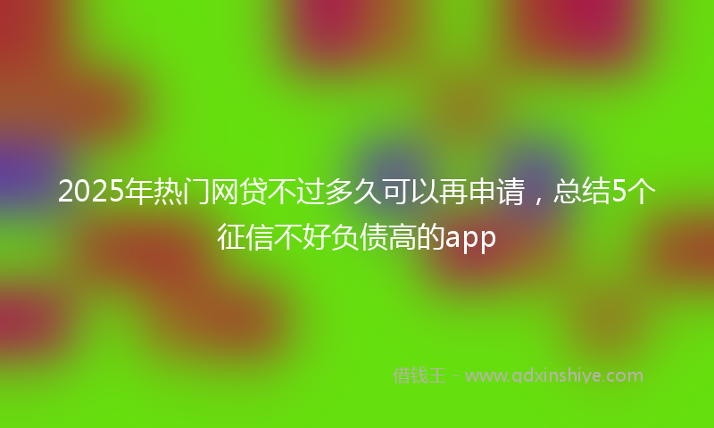2025年热门网贷不过多久可以再申请，总结5个征信不好负债高的app
