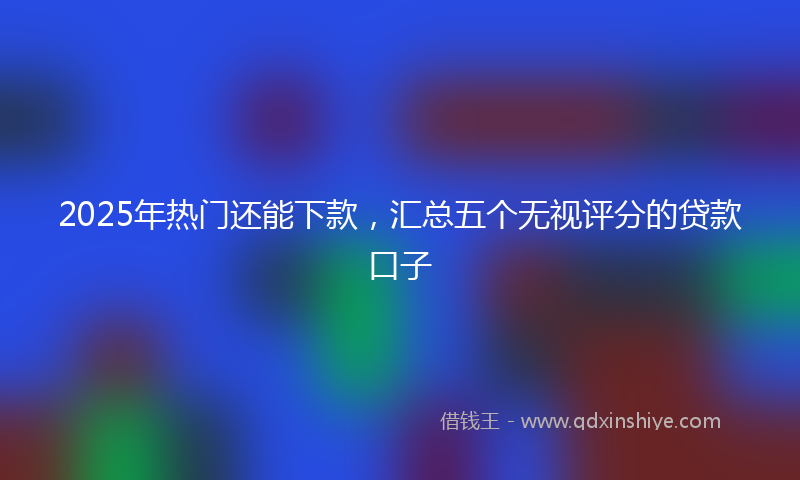 2025年热门还能下款，汇总五个无视评分的贷款口子