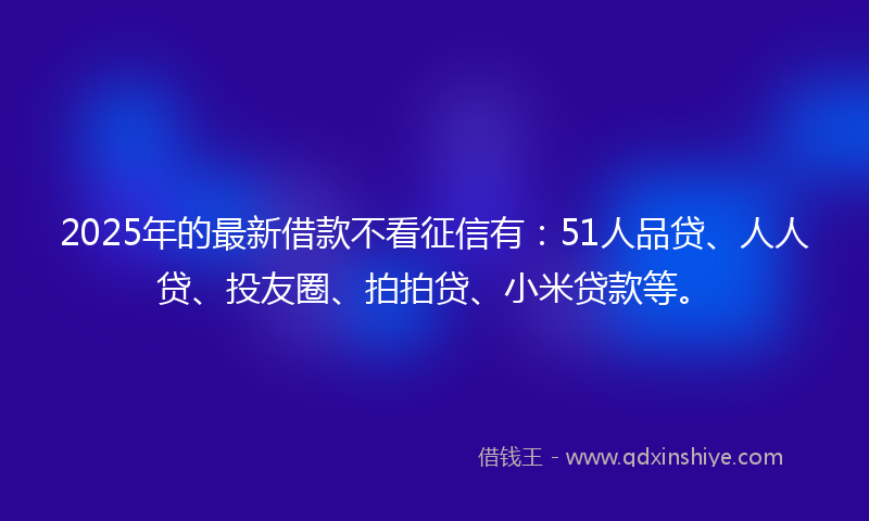 2025年的最新借款不看征信有：51人品贷、人人贷、投友圈、拍拍贷、小米贷款等。