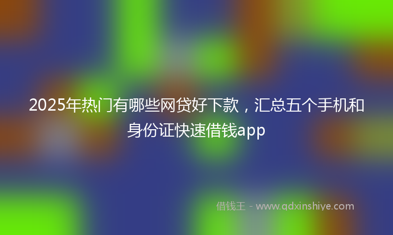 2025年热门有哪些网贷好下款，汇总五个手机和身份证快速借钱app