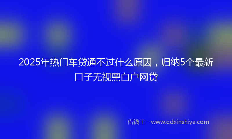 2025年热门车贷通不过什么原因，归纳5个最新口子无视黑白户网贷