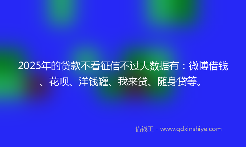 2025年的贷款不看征信不过大数据有：微博借钱、花呗、洋钱罐、我来贷、随身贷等。