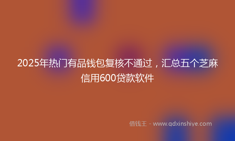 2025年热门有品钱包复核不通过，汇总五个芝麻信用600贷款软件