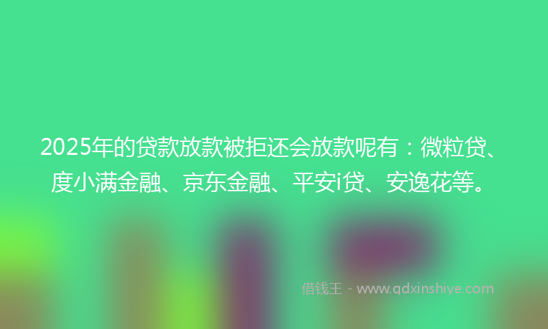 2025年的贷款放款被拒还会放款呢有：微粒贷、度小满金融、京东金融、平安i贷、安逸花等。