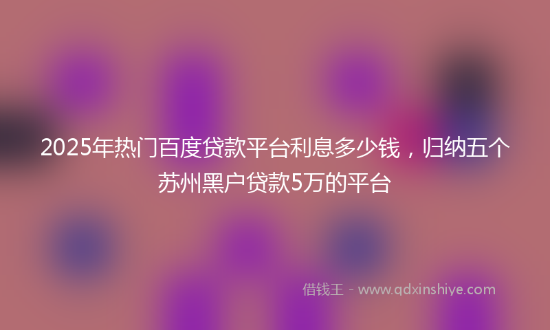 2025年热门百度贷款平台利息多少钱，归纳五个苏州黑户贷款5万的平台