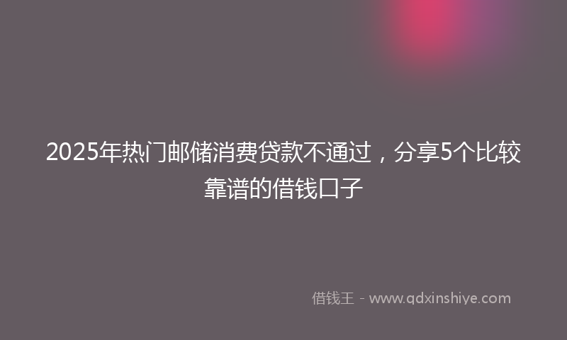 2025年热门邮储消费贷款不通过，分享5个比较靠谱的借钱口子