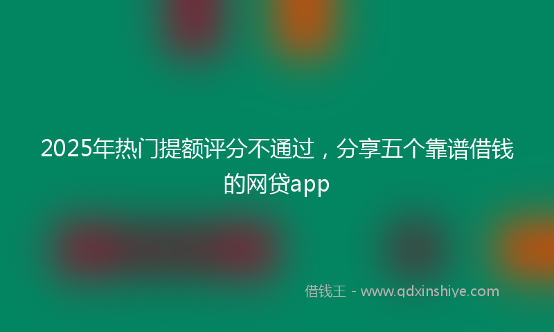 2025年热门提额评分不通过，分享五个靠谱借钱的网贷app