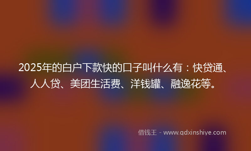 2025年的白户下款快的口子叫什么有：快贷通、人人贷、美团生活费、洋钱罐、融逸花等。