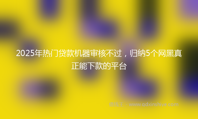 2025年热门贷款机器审核不过，归纳5个网黑真正能下款的平台