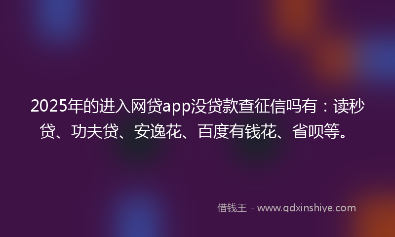 2025年的进入网贷app没贷款查征信吗有：读秒贷、功夫贷、安逸花、百度有钱花、省呗等。