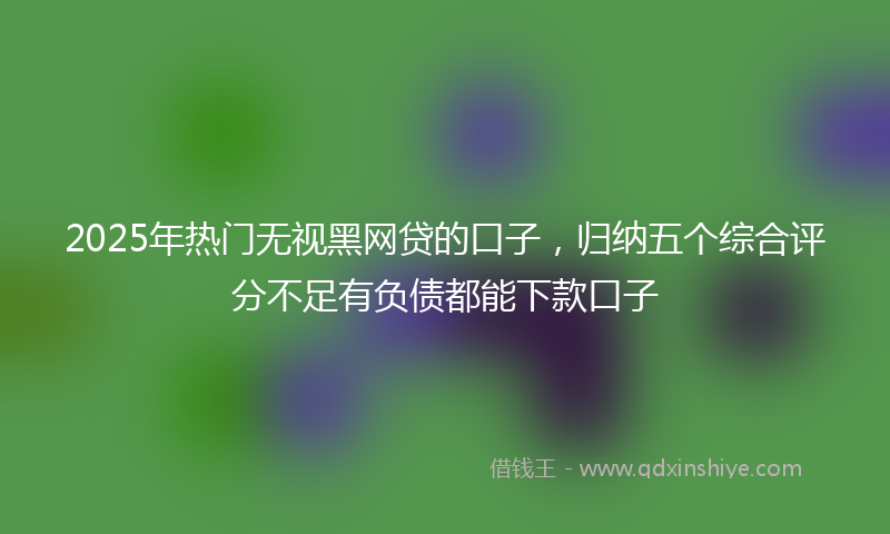 2025年热门无视黑网贷的口子，归纳五个综合评分不足有负债都能下款口子