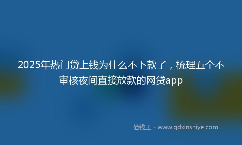 2025年热门贷上钱为什么不下款了，梳理五个不审核夜间直接放款的网贷app