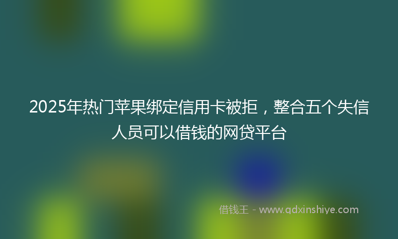 2025年热门苹果绑定信用卡被拒，整合五个失信人员可以借钱的网贷平台