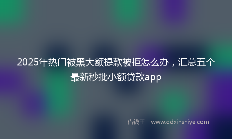2025年热门被黑大额提款被拒怎么办，汇总五个最新秒批小额贷款app