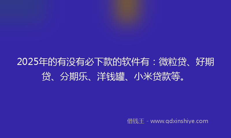 2025年的有没有必下款的软件有：微粒贷、好期贷、分期乐、洋钱罐、小米贷款等。