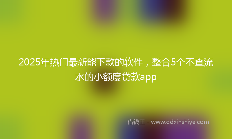 2025年热门最新能下款的软件，整合5个不查流水的小额度贷款app