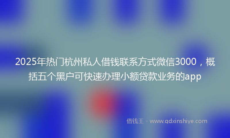 2025年热门杭州私人借钱联系方式微信3000，概括五个黑户可快速办理小额贷款业务的app